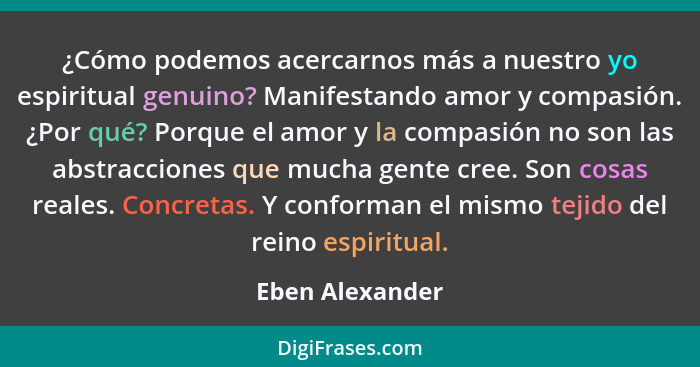 ¿Cómo podemos acercarnos más a nuestro yo espiritual genuino? Manifestando amor y compasión. ¿Por qué? Porque el amor y la compasión... - Eben Alexander