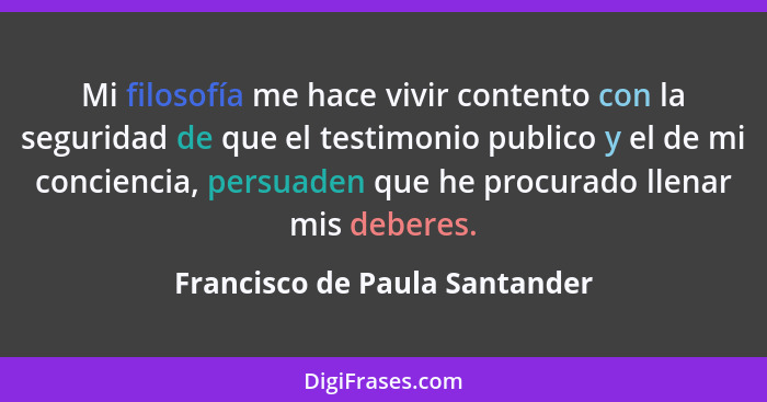 Mi filosofía me hace vivir contento con la seguridad de que el testimonio publico y el de mi conciencia, persuaden que... - Francisco de Paula Santander
