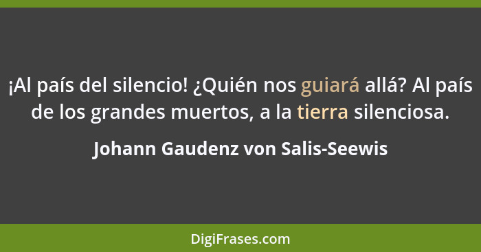 ¡Al país del silencio! ¿Quién nos guiará allá? Al país de los grandes muertos, a la tierra silenciosa.... - Johann Gaudenz von Salis-Seewis