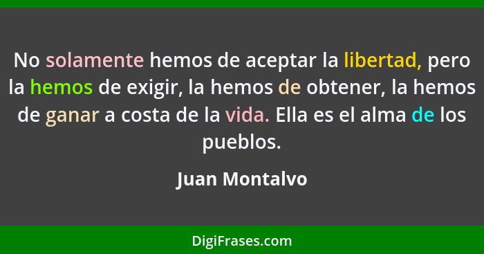 No solamente hemos de aceptar la libertad, pero la hemos de exigir, la hemos de obtener, la hemos de ganar a costa de la vida. Ella es... - Juan Montalvo