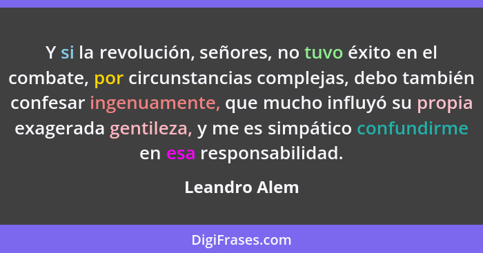 Y si la revolución, señores, no tuvo éxito en el combate, por circunstancias complejas, debo también confesar ingenuamente, que mucho i... - Leandro Alem