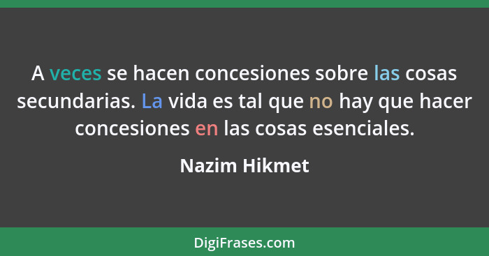 A veces se hacen concesiones sobre las cosas secundarias. La vida es tal que no hay que hacer concesiones en las cosas esenciales.... - Nazim Hikmet