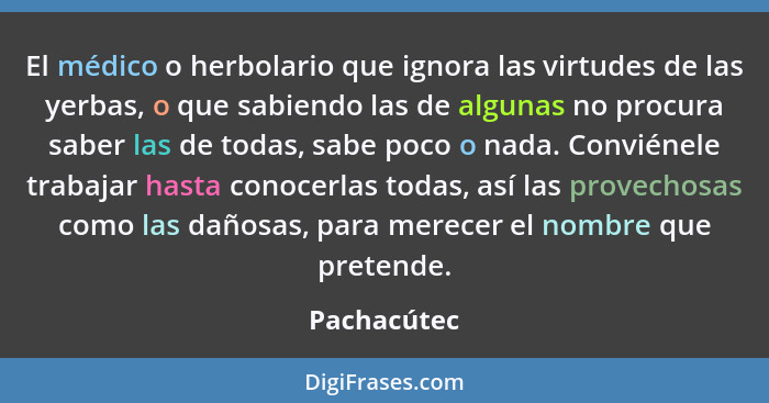 El médico o herbolario que ignora las virtudes de las yerbas, o que sabiendo las de algunas no procura saber las de todas, sabe poco o na... - Pachacútec