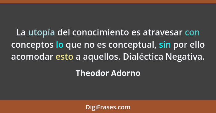 La utopía del conocimiento es atravesar con conceptos lo que no es conceptual, sin por ello acomodar esto a aquellos. Dialéctica Nega... - Theodor Adorno