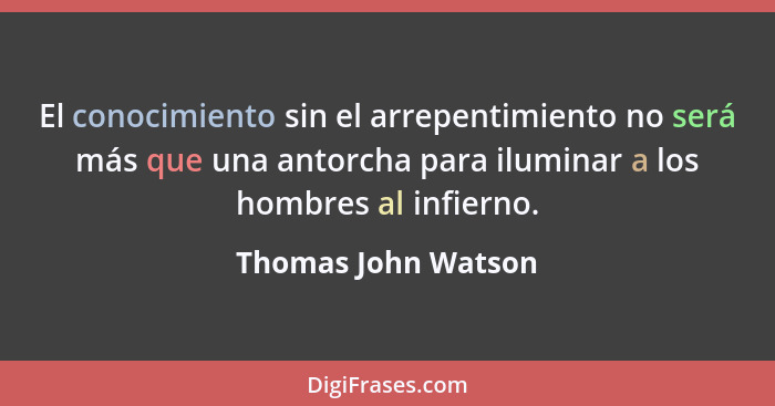 El conocimiento sin el arrepentimiento no será más que una antorcha para iluminar a los hombres al infierno.... - Thomas John Watson