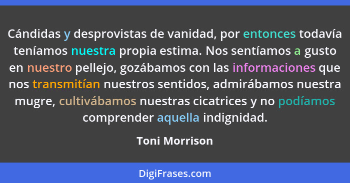 Cándidas y desprovistas de vanidad, por entonces todavía teníamos nuestra propia estima. Nos sentíamos a gusto en nuestro pellejo, goz... - Toni Morrison