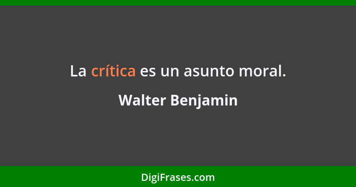 La crítica es un asunto moral.... - Walter Benjamin