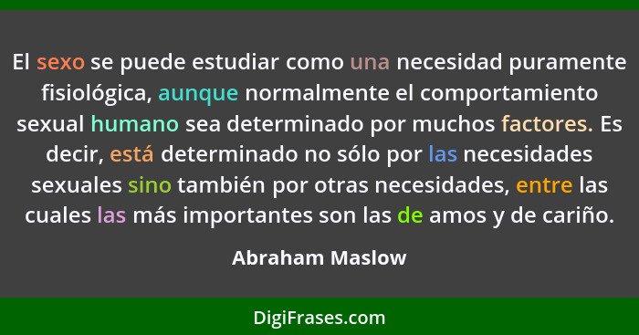 El sexo se puede estudiar como una necesidad puramente fisiológica, aunque normalmente el comportamiento sexual humano sea determinad... - Abraham Maslow