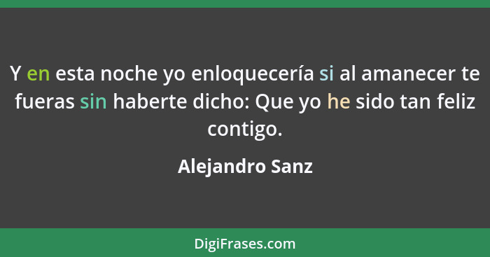 Y en esta noche yo enloquecería si al amanecer te fueras sin haberte dicho: Que yo he sido tan feliz contigo.... - Alejandro Sanz