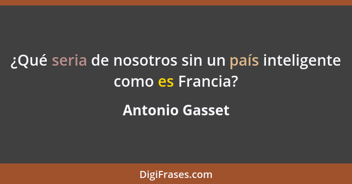 ¿Qué seria de nosotros sin un país inteligente como es Francia?... - Antonio Gasset