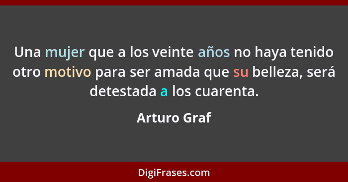 Una mujer que a los veinte años no haya tenido otro motivo para ser amada que su belleza, será detestada a los cuarenta.... - Arturo Graf