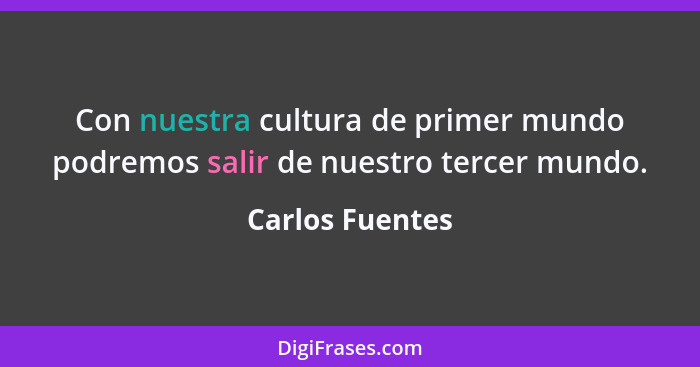 Con nuestra cultura de primer mundo podremos salir de nuestro tercer mundo.... - Carlos Fuentes