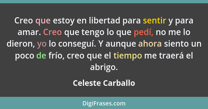 Creo que estoy en libertad para sentir y para amar. Creo que tengo lo que pedí, no me lo dieron, yo lo conseguí. Y aunque ahora sie... - Celeste Carballo