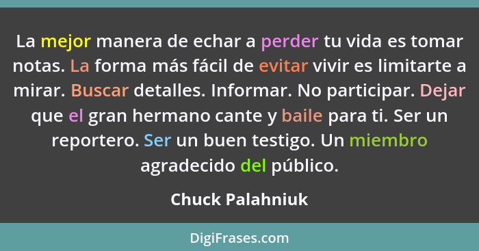 La mejor manera de echar a perder tu vida es tomar notas. La forma más fácil de evitar vivir es limitarte a mirar. Buscar detalles.... - Chuck Palahniuk