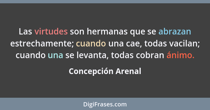 Las virtudes son hermanas que se abrazan estrechamente; cuando una cae, todas vacilan; cuando una se levanta, todas cobran ánimo.... - Concepción Arenal