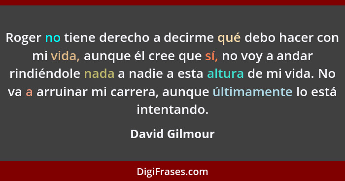 Roger no tiene derecho a decirme qué debo hacer con mi vida, aunque él cree que sí, no voy a andar rindiéndole nada a nadie a esta alt... - David Gilmour