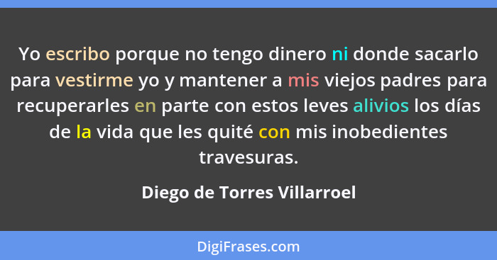 Yo escribo porque no tengo dinero ni donde sacarlo para vestirme yo y mantener a mis viejos padres para recuperarles en p... - Diego de Torres Villarroel