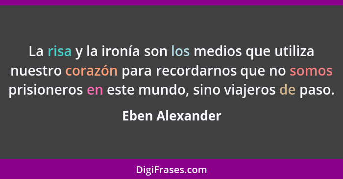 La risa y la ironía son los medios que utiliza nuestro corazón para recordarnos que no somos prisioneros en este mundo, sino viajeros... - Eben Alexander