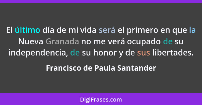 El último día de mi vida será el primero en que la Nueva Granada no me verá ocupado de su independencia, de su honor y... - Francisco de Paula Santander