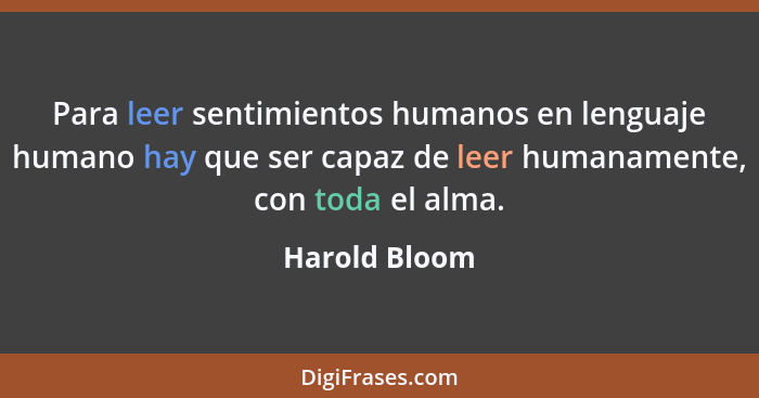 Para leer sentimientos humanos en lenguaje humano hay que ser capaz de leer humanamente, con toda el alma.... - Harold Bloom