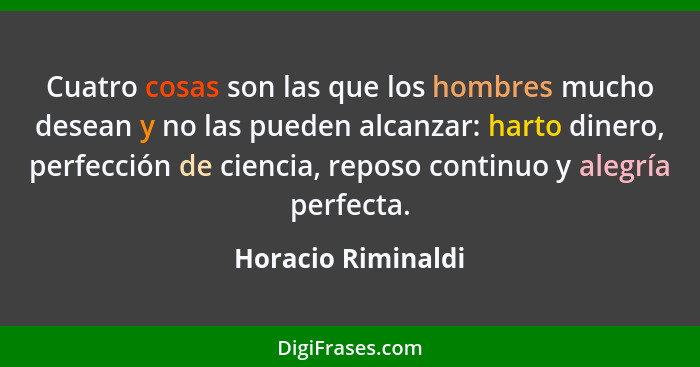 Cuatro cosas son las que los hombres mucho desean y no las pueden alcanzar: harto dinero, perfección de ciencia, reposo continuo y... - Horacio Riminaldi