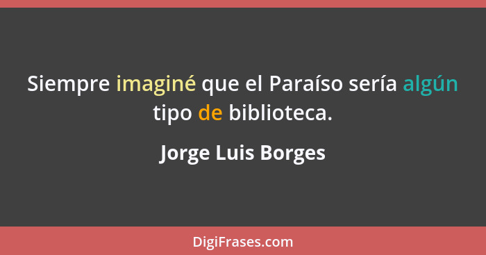 Siempre imaginé que el Paraíso sería algún tipo de biblioteca.... - Jorge Luis Borges