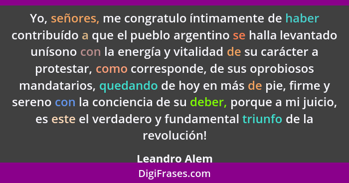 Yo, señores, me congratulo íntimamente de haber contribuído a que el pueblo argentino se halla levantado unísono con la energía y vital... - Leandro Alem