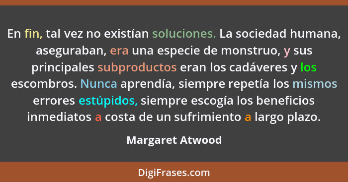 En fin, tal vez no existían soluciones. La sociedad humana, aseguraban, era una especie de monstruo, y sus principales subproductos... - Margaret Atwood