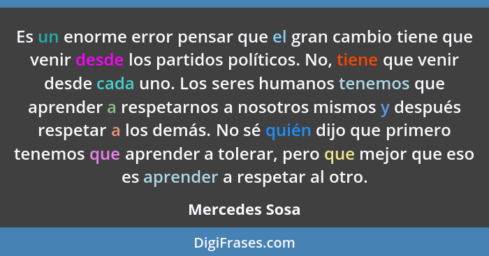 Es un enorme error pensar que el gran cambio tiene que venir desde los partidos políticos. No, tiene que venir desde cada uno. Los ser... - Mercedes Sosa