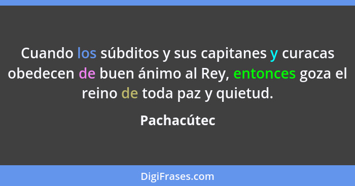 Cuando los súbditos y sus capitanes y curacas obedecen de buen ánimo al Rey, entonces goza el reino de toda paz y quietud.... - Pachacútec