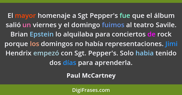 El mayor homenaje a Sgt Pepper's fue que el álbum salió un viernes y el domingo fuimos al teatro Savile. Brian Epstein lo alquilaba p... - Paul McCartney