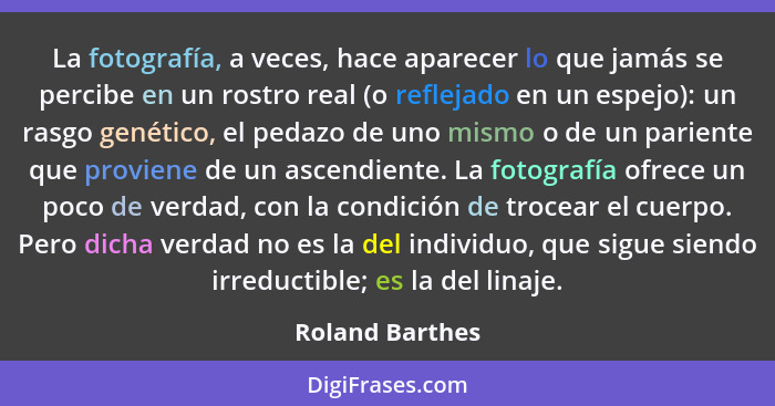 La fotografía, a veces, hace aparecer lo que jamás se percibe en un rostro real (o reflejado en un espejo): un rasgo genético, el ped... - Roland Barthes