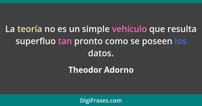 La teoría no es un simple vehículo que resulta superfluo tan pronto como se poseen los datos.... - Theodor Adorno
