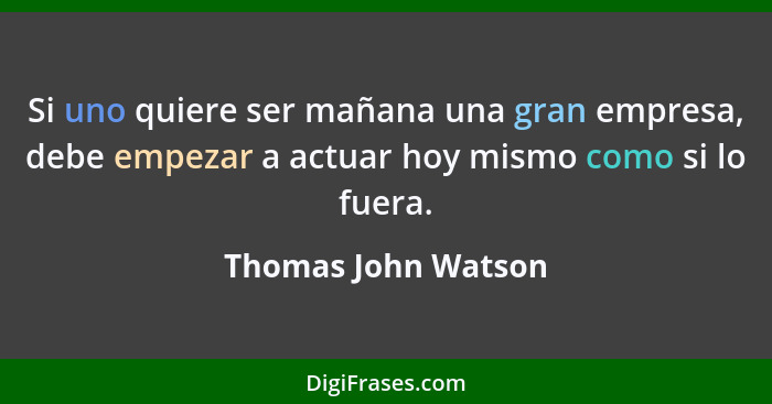 Si uno quiere ser mañana una gran empresa, debe empezar a actuar hoy mismo como si lo fuera.... - Thomas John Watson