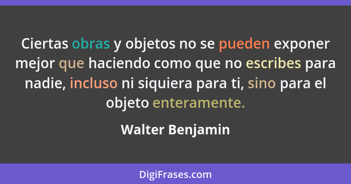 Ciertas obras y objetos no se pueden exponer mejor que haciendo como que no escribes para nadie, incluso ni siquiera para ti, sino p... - Walter Benjamin