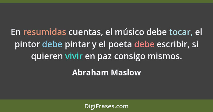 En resumidas cuentas, el músico debe tocar, el pintor debe pintar y el poeta debe escribir, si quieren vivir en paz consigo mismos.... - Abraham Maslow