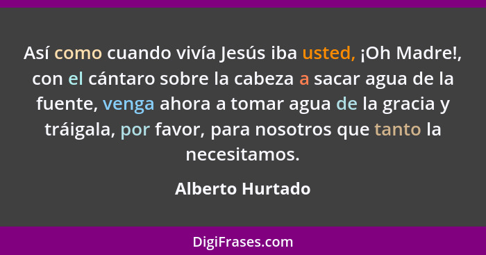 Así como cuando vivía Jesús iba usted, ¡Oh Madre!, con el cántaro sobre la cabeza a sacar agua de la fuente, venga ahora a tomar agu... - Alberto Hurtado