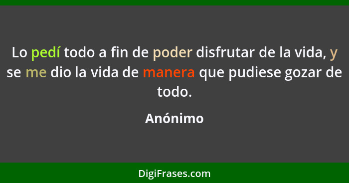 Lo pedí todo a fin de poder disfrutar de la vida, y se me dio la vida de manera que pudiese gozar de todo.... - Anónimo