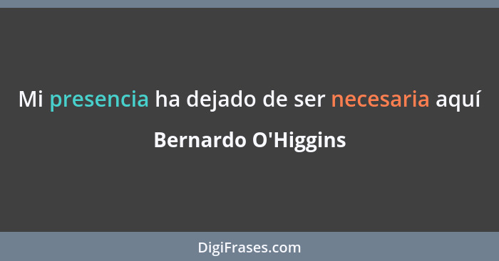 Mi presencia ha dejado de ser necesaria aquí... - Bernardo O'Higgins