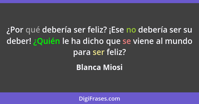 ¿Por qué debería ser feliz? ¡Ese no debería ser su deber! ¿Quién le ha dicho que se viene al mundo para ser feliz?... - Blanca Miosi