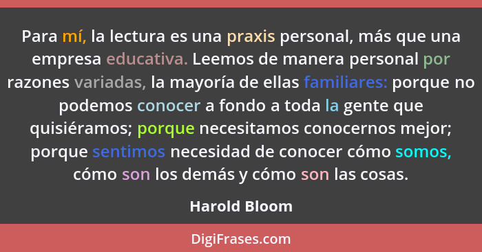 Para mí, la lectura es una praxis personal, más que una empresa educativa. Leemos de manera personal por razones variadas, la mayoría d... - Harold Bloom