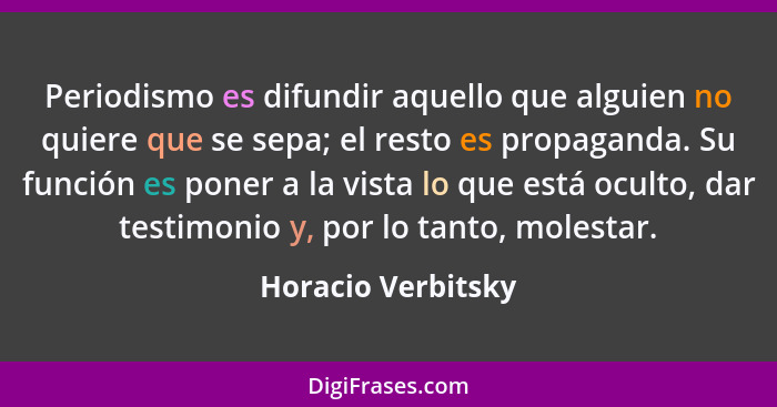 Periodismo es difundir aquello que alguien no quiere que se sepa; el resto es propaganda. Su función es poner a la vista lo que es... - Horacio Verbitsky