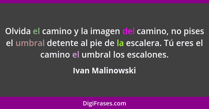 Olvida el camino y la imagen del camino, no pises el umbral detente al pie de la escalera. Tú eres el camino el umbral los escalones... - Ivan Malinowski