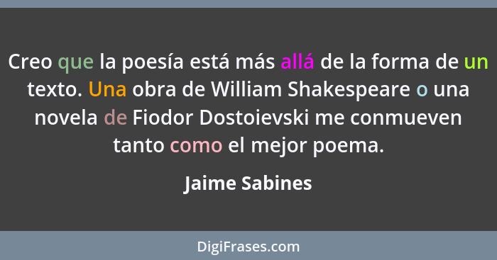 Creo que la poesía está más allá de la forma de un texto. Una obra de William Shakespeare o una novela de Fiodor Dostoievski me conmue... - Jaime Sabines