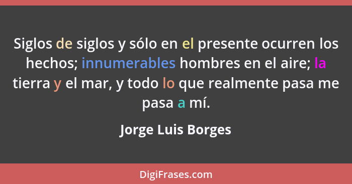 Siglos de siglos y sólo en el presente ocurren los hechos; innumerables hombres en el aire; la tierra y el mar, y todo lo que real... - Jorge Luis Borges