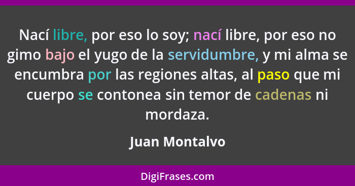 Nací libre, por eso lo soy; nací libre, por eso no gimo bajo el yugo de la servidumbre, y mi alma se encumbra por las regiones altas,... - Juan Montalvo