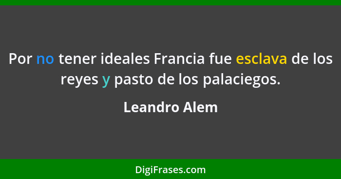 Por no tener ideales Francia fue esclava de los reyes y pasto de los palaciegos.... - Leandro Alem