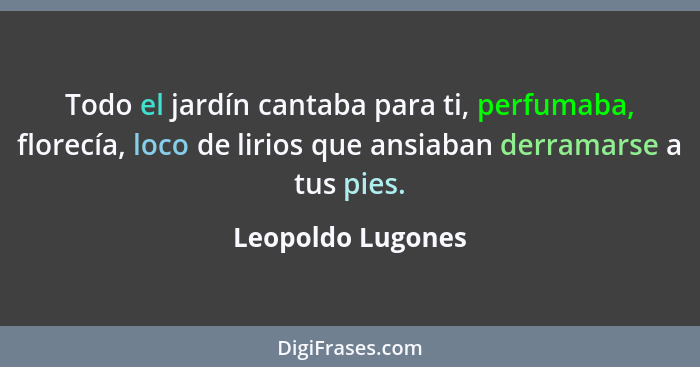 Todo el jardín cantaba para ti, perfumaba, florecía, loco de lirios que ansiaban derramarse a tus pies.... - Leopoldo Lugones