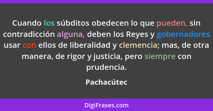 Cuando los súbditos obedecen lo que pueden, sin contradicción alguna, deben los Reyes y gobernadores usar con ellos de liberalidad y clem... - Pachacútec