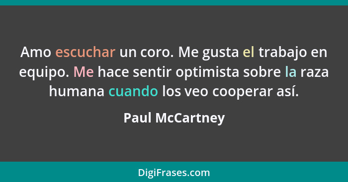 Amo escuchar un coro. Me gusta el trabajo en equipo. Me hace sentir optimista sobre la raza humana cuando los veo cooperar así.... - Paul McCartney